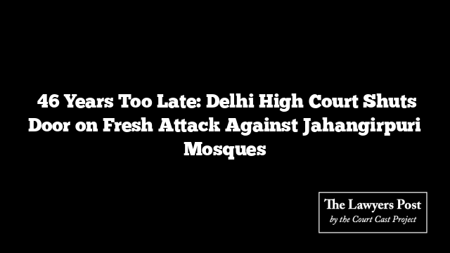  46 Years Too Late: Delhi High Court Shuts Door on Fresh Attack Against Jahangirpuri Mosques